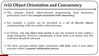 (vii) Object Orientation and Concurrency
 The concepts behind object-oriented programming lend themselves
particularly well to the concepts associated with concurrency.
 For example, a system can be described as a set of discrete objects
communicating with one another when necessary.
 In Python, only one object may execute at any one moment in time within a
single interpreter. However, conceptually at least, there is no reason why this
restriction should be enforced.
 The basic concepts behind object orientation still hold, even if each object
executes within a separate independent process.
 