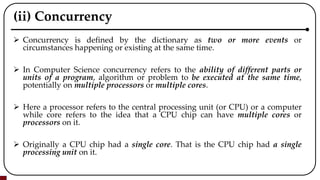 (ii) Concurrency
 Concurrency is defined by the dictionary as two or more events or
circumstances happening or existing at the same time.
 In Computer Science concurrency refers to the ability of different parts or
units of a program, algorithm or problem to be executed at the same time,
potentially on multiple processors or multiple cores.
 Here a processor refers to the central processing unit (or CPU) or a computer
while core refers to the idea that a CPU chip can have multiple cores or
processors on it.
 Originally a CPU chip had a single core. That is the CPU chip had a single
processing unit on it.
 