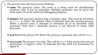  The process class also has several attributes:
 name The process’s name. The name is a string used for identification
purposes only. It has no semantics. Multiple processes may be given the
same name. It can be useful for debugging purposes.
 daemon The process’s daemon flag, a boolean value. This must be set before
start() is called. The default value is inherited from the creating process.
When a process exits, it attempts to terminate all of its daemonic child
processes. Note that a daemonic process is not allowed to create child
processes.
 pid Return the process ID. Before the process is spawned, this will be None.
 exitcode The process exit code. This will be None if the process has not yet
terminated. A negative value -N indicates that the child was terminated by
signal N.
 