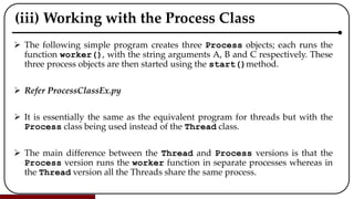 (iii) Working with the Process Class
 The following simple program creates three Process objects; each runs the
function worker(), with the string arguments A, B and C respectively. These
three process objects are then started using the start()method.
 Refer ProcessClassEx.py
 It is essentially the same as the equivalent program for threads but with the
Process class being used instead of the Thread class.
 The main difference between the Thread and Process versions is that the
Process version runs the worker function in separate processes whereas in
the Thread version all the Threads share the same process.
 