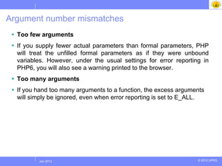 Argument number mismatches
  Too few arguments
  If you supply fewer actual parameters than formal parameters, PHP
   will treat the unfilled formal parameters as if they were unbound
   variables. However, under the usual settings for error reporting in
   PHP6, you will also see a warning printed to the browser.
  Too many arguments
  If you hand too many arguments to a function, the excess arguments
   will simply be ignored, even when error reporting is set to E_ALL.




          Jul 2012
           Jan 2013                                               © 2012 UPES
 