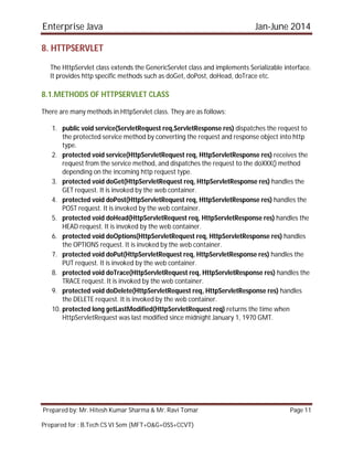 Enterprise Java Jan-June 2014
Prepared by: Mr. Hitesh Kumar Sharma & Mr. Ravi Tomar Page 11
Prepared for : B.Tech CS VI Sem (MFT+O&G+OSS+CCVT)
8. HTTPSERVLET
The HttpServlet class extends the GenericServlet class and implements Serializable interface.
It provides http specific methods such as doGet, doPost, doHead, doTrace etc.
8.1.METHODS OF HTTPSERVLET CLASS
There are many methods in HttpServlet class. They are as follows:
1. public void service(ServletRequest req,ServletResponse res) dispatches the request to
the protected service method by converting the request and response object into http
type.
2. protected void service(HttpServletRequest req, HttpServletResponse res) receives the
request from the service method, and dispatches the request to the doXXX() method
depending on the incoming http request type.
3. protected void doGet(HttpServletRequest req, HttpServletResponse res) handles the
GET request. It is invoked by the web container.
4. protected void doPost(HttpServletRequest req, HttpServletResponse res) handles the
POST request. It is invoked by the web container.
5. protected void doHead(HttpServletRequest req, HttpServletResponse res) handles the
HEAD request. It is invoked by the web container.
6. protected void doOptions(HttpServletRequest req, HttpServletResponse res) handles
the OPTIONS request. It is invoked by the web container.
7. protected void doPut(HttpServletRequest req, HttpServletResponse res) handles the
PUT request. It is invoked by the web container.
8. protected void doTrace(HttpServletRequest req, HttpServletResponse res) handles the
TRACE request. It is invoked by the web container.
9. protected void doDelete(HttpServletRequest req, HttpServletResponse res) handles
the DELETE request. It is invoked by the web container.
10. protected long getLastModified(HttpServletRequest req) returns the time when
HttpServletRequest was last modified since midnight January 1, 1970 GMT.
 