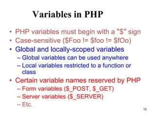 Variables in PHP
• PHP variables must begin with a “$” sign
• Case-sensitive ($Foo != $foo != $fOo)
• Global and locally-scoped variables
– Global variables can be used anywhere
– Local variables restricted to a function or
class
• Certain variable names reserved by PHP
– Form variables ($_POST, $_GET)
– Server variables ($_SERVER)
– Etc.
10
 