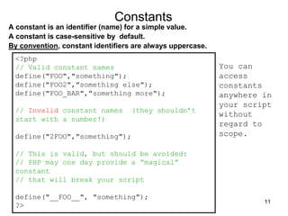 Constants
A constant is an identifier (name) for a simple value.
A constant is case-sensitive by default.
By convention, constant identifiers are always uppercase.
<?php
// Valid constant names
define("FOO","something");
define("FOO2","something else");
define("FOO_BAR","something more");
// Invalid constant names (they shouldn’t
start with a number!)
define("2FOO","something");
// This is valid, but should be avoided:
// PHP may one day provide a “magical”
constant
// that will break your script
define("__FOO__", "something");
?>
You can
access
constants
anywhere in
your script
without
regard to
scope.
11
 