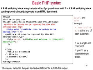 Basic PHP syntax
A PHP scripting block always starts with <?php and ends with ?>. A PHP scripting block
can be placed (almost) anywhere in an HTML document.
<html>
<!-- hello.php -->
<head><title>Hello World</title></head><body>
<p>This is going to be ignored by the PHP
interpreter.</p>
<?php echo "<p>While this is going to be
parsed.</p>"; ?>
<p>This will also be ignored by the PHP
preprocessor.</p>
<?php print(‘<p>Hello and welcome to <i>my</i>
page!</p>');
?>
<?php
//This is a comment
/* This is
a comment block*/
?>
</body></html>
The server executes the print and echo statements, substitutes output.
print and
echo
for output
a semicolon
(;) at the end of
each statement
// for a single-line
comment
/* and */ for a
large comment
block.
14
 
