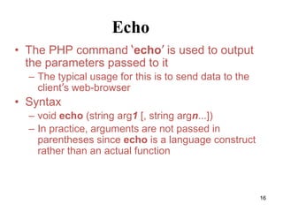 Echo
• The PHP command ‘echo’ is used to output
the parameters passed to it
– The typical usage for this is to send data to the
client’s web-browser
• Syntax
– void echo (string arg1 [, string argn...])
– In practice, arguments are not passed in
parentheses since echo is a language construct
rather than an actual function
16
 