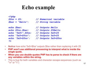Echo example
• Notice how echo ‘5x5=$foo’ outputs $foo rather than replacing it with 25
• PHP won't use additional processing to interpret what is inside the
single quote.
• When you use double quotes PHP has to parse to check if there are
any variables within the string.
• This is true for both variables and character escape-sequences (such as
“n” or “”)
<?php
$foo = 25; // Numerical variable
$bar = “Hello”; // String variable
echo $bar; // Outputs Hello
echo $foo,$bar; // Outputs 25Hello
echo “5x5=”,$foo; // Outputs 5x5=25
echo “5x5=$foo”; // Outputs 5x5=25
echo ‘5x5=$foo’; // Outputs 5x5=$foo
?>
17
 