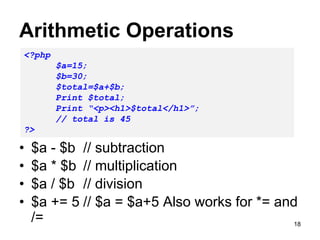 Arithmetic Operations
• $a - $b // subtraction
• $a * $b // multiplication
• $a / $b // division
• $a += 5 // $a = $a+5 Also works for *= and
/=
<?php
$a=15;
$b=30;
$total=$a+$b;
Print $total;
Print “<p><h1>$total</h1>”;
// total is 45
?>
18
 