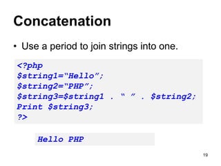 Concatenation
• Use a period to join strings into one.
<?php
$string1=“Hello”;
$string2=“PHP”;
$string3=$string1 . “ ” . $string2;
Print $string3;
?>
Hello PHP
19
 