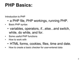 PHP Basics:
Introduction to PHP
• a PHP file, PHP workings, running PHP.
▪ Basic PHP syntax
• variables, operators, if...else...and switch,
while, do while, and for.
▪ Some useful PHP functions
▪ How to work with
• HTML forms, cookies, files, time and date.
▪ How to create a basic checker for user-entered data
2
 