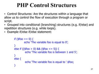 PHP Control Structures
▪ Control Structures: Are the structures within a language that
allow us to control the flow of execution through a program or
script.
▪ Grouped into conditional (branching) structures (e.g. if/else) and
repetition structures (e.g. while loops).
▪ Example if/else if/else statement:
if ($foo == 0) {
echo ‘The variable foo is equal to 0’;
}
else if (($foo > 0) && ($foo <= 5)) {
echo ‘The variable foo is between 1 and 5’;
}
else {
echo ‘The variable foo is equal to ‘.$foo;
}
21
 