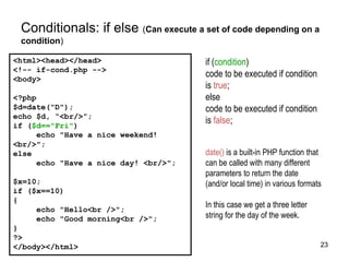 Conditionals: if else (Can execute a set of code depending on a
condition)
<html><head></head>
<!-- if-cond.php -->
<body>
<?php
$d=date("D");
echo $d, “<br/>”;
if ($d=="Fri")
echo "Have a nice weekend!
<br/>";
else
echo "Have a nice day! <br/>";
$x=10;
if ($x==10)
{
echo "Hello<br />";
echo "Good morning<br />";
}
?>
</body></html>
if (condition)
code to be executed if condition
is true;
else
code to be executed if condition
is false;
date() is a built-in PHP function that
can be called with many different
parameters to return the date
(and/or local time) in various formats
In this case we get a three letter
string for the day of the week.
23
 
