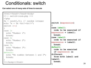Conditionals: switch
Can select one of many sets of lines to execute
<html><head></head><body>
<!–- switch-cond.php -->
<?php
$x = rand(1,5); // random integer
echo “x = $x <br/><br/>”;
switch ($x)
{
case 1:
echo "Number 1";
break;
case 2:
echo "Number 2";
break;
case 3:
echo "Number 3";
break;
default:
echo "No number between 1 and 3";
break;
}
?></body></html>
switch (expression)
{
case label1:
code to be executed if
expression = label1;
break;
case label2:
code to be executed if
expression = label2;
break;
default:
code to be executed
if expression is
different
from both label1 and
label2;
break;
} 24
 