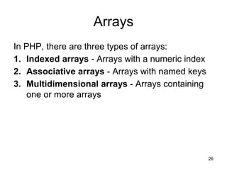 Arrays
In PHP, there are three types of arrays:
1. Indexed arrays - Arrays with a numeric index
2. Associative arrays - Arrays with named keys
3. Multidimensional arrays - Arrays containing
one or more arrays
26
 
