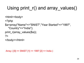 Using print_r() and array_values()
<html><body>
<?php
$a=array("Name"=>"SNIST","Year Started"=>"1997",
"Country"=>"India");
print_r(array_values($a));
?>
</body></html>
Array ( [0] => SNIST [1] => 1997 [2] => India )
29
 