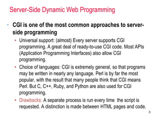 Server-Side Dynamic Web Programming
• CGI is one of the most common approaches to server-
side programming
▪ Universal support: (almost) Every server supports CGI
programming. A great deal of ready-to-use CGI code. Most APIs
(Application Programming Interfaces) also allow CGI
programming.
▪ Choice of languages: CGI is extremely general, so that programs
may be written in nearly any language. Perl is by far the most
popular, with the result that many people think that CGI means
Perl. But C, C++, Ruby, and Python are also used for CGI
programming.
▪ Drawbacks: A separate process is run every time the script is
requested. A distinction is made between HTML pages and code.
3
 