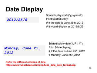 Date Display
$datedisplay=date(“yyyy/m/d”);
Print $datedisplay;
# If the date is June 25th, 2012
# It would display as 2012/6/25
2012/25/6
$datedisplay=date(“l, F j, Y”);
Print $datedisplay;
# If the date is June 25th ,2012
# Monday, June 25th,2012
Monday, June 25,
2012
Refer the different notation of date:
https://www.w3schools.com/php/func_date_date_format.asp
30
 