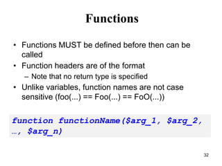 Functions
• Functions MUST be defined before then can be
called
• Function headers are of the format
– Note that no return type is specified
• Unlike variables, function names are not case
sensitive (foo(…) == Foo(…) == FoO(…))
function functionName($arg_1, $arg_2,
…, $arg_n)
32
 