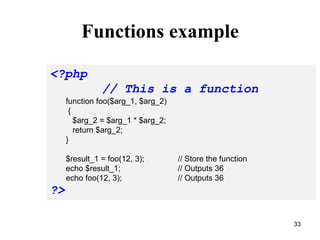 Functions example
<?php
// This is a function
function foo($arg_1, $arg_2)
{
$arg_2 = $arg_1 * $arg_2;
return $arg_2;
}
$result_1 = foo(12, 3); // Store the function
echo $result_1; // Outputs 36
echo foo(12, 3); // Outputs 36
?>
33
 