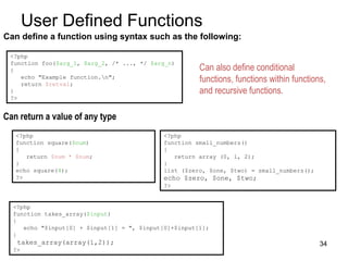 User Defined Functions
Can define a function using syntax such as the following:
<?php
function foo($arg_1, $arg_2, /* ..., */ $arg_n)
{
echo "Example function.n";
return $retval;
}
?>
Can also define conditional
functions, functions within functions,
and recursive functions.
<?php
function square($num)
{
return $num * $num;
}
echo square(4);
?>
<?php
function small_numbers()
{
return array (0, 1, 2);
}
list ($zero, $one, $two) = small_numbers();
echo $zero, $one, $two;
?>
Can return a value of any type
<?php
function takes_array($input)
{
echo "$input[0] + $input[1] = ", $input[0]+$input[1];
}
takes_array(array(1,2));
?>
34
 