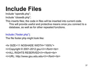 Include Files
Include “opendb.php”;
Include “closedb.php”;
This inserts files; the code in files will be inserted into current code.
This will provide useful and protective means once you connect to a
database, as well as for other repeated functions.
Include (“footer.php”);
The file footer.php might look like:
<hr SIZE=11 NOSHADE WIDTH=“100%”>
<i>Copyright © 2001-2012 gsu</i></font><br>
<i>ALL RIGHTS RESERVED</i></font><br>
<i>URL: http://www.gsu.edu.edu</i></font><br>
37
 