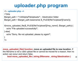 uploader.php program
<!-- uploader.php -->
<?php
$target_path = "I:AAAphpFileUploads/"; //destination folder
$target_path = $target_path.basename( $_FILES['fileToUpload']['name']);
if(move_uploaded_file($_FILES['fileToUpload']['tmp_name'], $target_path)) {
echo "File uploaded successfully!";
} else{
echo "Sorry, file not uploaded, please try again!";
}
?>
39
move_uploaded_file() function: move an uploaded file to new location. If
the filename is not a valid upload file or cannot be moved for a reason, then no
action can occur and return false.
bool move_uploaded_file ( string $filename , string $destination )
 