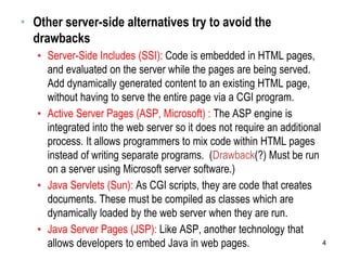 • Other server-side alternatives try to avoid the
drawbacks
▪ Server-Side Includes (SSI): Code is embedded in HTML pages,
and evaluated on the server while the pages are being served.
Add dynamically generated content to an existing HTML page,
without having to serve the entire page via a CGI program.
▪ Active Server Pages (ASP, Microsoft) : The ASP engine is
integrated into the web server so it does not require an additional
process. It allows programmers to mix code within HTML pages
instead of writing separate programs. (Drawback(?) Must be run
on a server using Microsoft server software.)
▪ Java Servlets (Sun): As CGI scripts, they are code that creates
documents. These must be compiled as classes which are
dynamically loaded by the web server when they are run.
▪ Java Server Pages (JSP): Like ASP, another technology that
allows developers to embed Java in web pages. 4
 