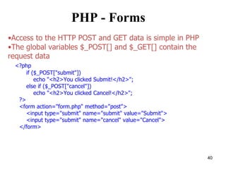PHP - Forms
•Access to the HTTP POST and GET data is simple in PHP
•The global variables $_POST[] and $_GET[] contain the
request data
<?php
if ($_POST["submit"])
echo "<h2>You clicked Submit!</h2>";
else if ($_POST["cancel"])
echo "<h2>You clicked Cancel!</h2>";
?>
<form action="form.php" method="post">
<input type="submit" name="submit" value="Submit">
<input type="submit" name="cancel" value="Cancel">
</form>
40
 