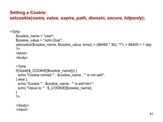 Setting a Cookie:
setcookie(name, value, expire, path, domain, secure, httponly);
<?php
$cookie_name = "user";
$cookie_value = "John Doe";
setcookie($cookie_name, $cookie_value, time() + (86400 * 30), "/"); // 86400 = 1 day
?>
<html>
<body>
<?php
if(!isset($_COOKIE[$cookie_name])) {
echo "Cookie named '" . $cookie_name . "' is not set!";
} else {
echo "Cookie '" . $cookie_name . "' is set!<br>";
echo "Value is: " . $_COOKIE[$cookie_name];
}
?>
</body>
</html>
41
 
