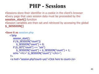 PHP - Sessions
•Sessions store their identifier in a cookie in the client’s browser
•Every page that uses session data must be proceeded by the
session_start() function
•Session variables are then set and retrieved by accessing the global
$_SESSION[]
•Save it as session.php
<?php
session_start();
if (!$_SESSION["count"])
$_SESSION["count"] = 0;
if ($_GET["count"] == "yes")
$_SESSION["count"] = $_SESSION["count"] + 1;
echo "<h1>".$_SESSION["count"]."</h1>";
?>
<a href="session.php?count=yes">Click here to count</a>
43
 