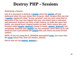 Destroy PHP - Sessions
Destroying a Session
why it is necessary to destroy a session when the session will get
destroyed when the user closes their browser. Well, imagine that you had
a session registered called "access_granted" and you were using that to
determine if the user was logged into your site based upon a username
and password. Anytime you have a login feature, to make the users feel
better, you should have a logout feature as well. That's where this cool
function called session_destroy() comes in handy. session_destroy() will
completely demolish your session (no, the computer won't blow up or self
destruct) but it just deletes the session files and clears any trace of that
session.
NOTE: If you are using the $_SESSION superglobal array, you must clear
the array values first, then run session_destroy.
Here's how we use session_destroy():
45
 