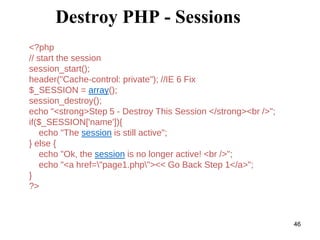 Destroy PHP - Sessions
<?php
// start the session
session_start();
header("Cache-control: private"); //IE 6 Fix
$_SESSION = array();
session_destroy();
echo "<strong>Step 5 - Destroy This Session </strong><br />";
if($_SESSION['name']){
echo "The session is still active";
} else {
echo "Ok, the session is no longer active! <br />";
echo "<a href="page1.php"><< Go Back Step 1</a>";
}
?>
46
 