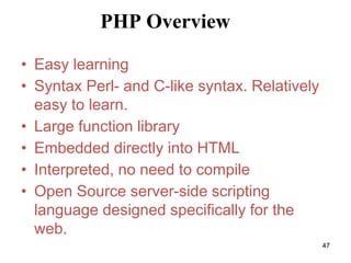 PHP Overview
• Easy learning
• Syntax Perl- and C-like syntax. Relatively
easy to learn.
• Large function library
• Embedded directly into HTML
• Interpreted, no need to compile
• Open Source server-side scripting
language designed specifically for the
web.
47
 