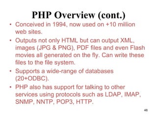 PHP Overview (cont.)
• Conceived in 1994, now used on +10 million
web sites.
• Outputs not only HTML but can output XML,
images (JPG & PNG), PDF files and even Flash
movies all generated on the fly. Can write these
files to the file system.
• Supports a wide-range of databases
(20+ODBC).
• PHP also has support for talking to other
services using protocols such as LDAP, IMAP,
SNMP, NNTP, POP3, HTTP.
48
 