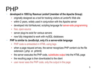 PHP
• developed in 1995 by Rasmus Lerdorf (member of the Apache Group)
▪ originally designed as a tool for tracking visitors at Lerdorf's Web site
▪ within 2 years, widely used in conjunction with the Apache server
▪ developed into full-featured, scripting language for server-side programming
▪ free, open-source
▪ server plug-ins exist for various servers
▪ now fully integrated to work with mySQL databases
• PHP is similar to JavaScript, only it’s a server-side language
▪ PHP code is embedded in HTML using tags
▪ when a page request arrives, the server recognizes PHP content via the file
extension (.php or .phtml)
▪ the server executes the PHP code, substitutes output into the HTML page
▪ the resulting page is then downloaded to the client
▪ user never sees the PHP code, only the output in the page
5
 