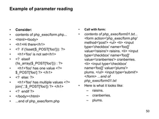 Example of parameter reading
• Consider:
• contents of php_exec/form.php...
• <html><body>
• <h1>Hi there</h1>
• <? if (!isset($_POST['foo'])): ?>
• <h1>'foo' is not set</h1>
• <? elseif
(!is_array($_POST['foo'])) : ?>
• <h1>'foo' has one value <?=
$_POST['foo'] ?> </h1>
• <? else: ?>
• <h1>'foo' has multiple values <?=
join(',',$_POST['foo']) ?> </h1>
• <? endif ?>
• </body></html>
• ...end of php_exec/form.php
• Call with form:
• contents of php_exec/form01.txt...
<form action='php_exec/form.php'
method='post'> <ul> <li> <input
type='checkbox' name='foo[]'
value='raisins'> raisins. <li> <input
type='checkbox' name='foo[]'
value='cranberries'> cranberries.
<li> <input type='checkbox'
name='foo[]' value='plums'>
plums. </ul> <input type='submit'>
</form> ...end of
php_exec/form01.txt
• Here is what it looks like:
– raisins.
– cranberries.
– plums.
50
 
