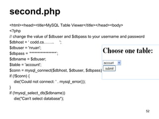 second.php
<html><head><title>MySQL Table Viewer</title></head><body>
<?php
// change the value of $dbuser and $dbpass to your username and password
$dbhost = ‘ codd.cs…….. ';
$dbuser = 'nruan';
$dbpass = ‘*****************’;
$dbname = $dbuser;
$table = 'account';
$conn = mysql_connect($dbhost, $dbuser, $dbpass);
if (!$conn) {
die('Could not connect: ' . mysql_error());
}
if (!mysql_select_db($dbname))
die("Can't select database");
52
 