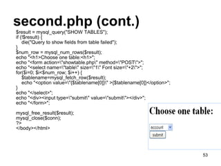 second.php (cont.)
$result = mysql_query("SHOW TABLES");
if (!$result) {
die("Query to show fields from table failed");
}
$num_row = mysql_num_rows($result);
echo "<h1>Choose one table:<h1>";
echo "<form action="showtable.php" method="POST">";
echo "<select name="table" size="1" Font size="+2">";
for($i=0; $i<$num_row; $i++) {
$tablename=mysql_fetch_row($result);
echo "<option value="{$tablename[0]}" >{$tablename[0]}</option>";
}
echo "</select>";
echo "<div><input type="submit" value="submit"></div>";
echo "</form>";
mysql_free_result($result);
mysql_close($conn);
?>
</body></html>
53
 