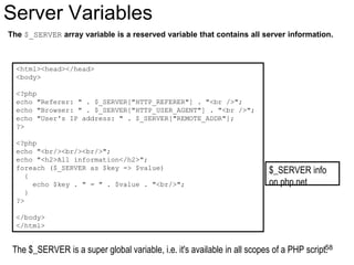 Server Variables
The $_SERVER array variable is a reserved variable that contains all server information.
<html><head></head>
<body>
<?php
echo "Referer: " . $_SERVER["HTTP_REFERER"] . "<br />";
echo "Browser: " . $_SERVER["HTTP_USER_AGENT"] . "<br />";
echo "User's IP address: " . $_SERVER["REMOTE_ADDR"];
?>
<?php
echo "<br/><br/><br/>";
echo "<h2>All information</h2>";
foreach ($_SERVER as $key => $value)
{
echo $key . " = " . $value . "<br/>";
}
?>
</body>
</html>
The $_SERVER is a super global variable, i.e. it's available in all scopes of a PHP script.
$_SERVER info
on php.net
58
 