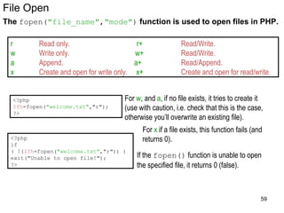 File Open
The fopen("file_name","mode") function is used to open files in PHP.
<?php
$fh=fopen("welcome.txt","r");
?>
r Read only. r+ Read/Write.
w Write only. w+ Read/Write.
a Append. a+ Read/Append.
x Create and open for write only. x+ Create and open for read/write.
If the fopen() function is unable to open
the specified file, it returns 0 (false).
<?php
if
( !($fh=fopen("welcome.txt","r")) )
exit("Unable to open file!");
?>
For w, and a, if no file exists, it tries to create it
(use with caution, i.e. check that this is the case,
otherwise you’ll overwrite an existing file).
For x if a file exists, this function fails (and
returns 0).
59
 