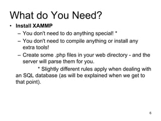 What do You Need?
• Install XAMMP
– You don't need to do anything special! *
– You don't need to compile anything or install any
extra tools!
– Create some .php files in your web directory - and the
server will parse them for you.
* Slightly different rules apply when dealing with
an SQL database (as will be explained when we get to
that point).
6
 