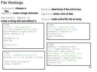 File Workings
fclose() closes a
file.
feof() determines if the end is true.
fgetc() reads a single character
<?php
$myFile = "welcome.txt";
if (!($fh=fopen($myFile,'r')))
exit("Unable to open file.");
while (!feof($fh))
{
$x=fgetc($fh);
echo $x;
}
fclose($fh);
?>
<?php
$myFile = "welcome.txt";
$fh = fopen($myFile, 'r');
$theData = fgets($fh);
fclose($fh);
echo $theData;
?>
fgets() reads a line of data
fwrite(), fputs ()
writes a string with and without n
<?php
$myFile = "testFile.txt";
$fh = fopen($myFile, 'a') or
die("can't open file");
$stringData = "New Stuff 1n";
fwrite($fh, $stringData);
$stringData = "New Stuff 2n";
fwrite($fh, $stringData);
fclose($fh);
?>
file() reads entire file into an array
<?php
$lines = file('welcome.txt');
foreach ($lines as $l_num => $line)
{
echo "Line #{$l_num}:“
.$line.”<br/>”;
}
?>
60
 