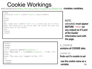 Cookie Workings
setcookie(name,value,expire,path,domain) creates cookies.
<?php
setcookie("uname", $_POST["name"], time()+36000);
?>
<html>
<body>
<p>
Dear <?php echo $_POST["name"] ?>, a cookie was set on this
page! The cookie will be active when the client has sent the
cookie back to the server.
</p>
</body>
</html>
NOTE:
setcookie() must appear
BEFORE <html> (or
any output) as it’s part
of the header
information sent with
the page.
<html>
<body>
<?php
if ( isset($_COOKIE["uname"]) )
echo "Welcome " . $_COOKIE["uname"] . "!<br />";
else
echo "You are not logged in!<br />";
?>
</body>
</html>
use the cookie name as a
variable
isset()
finds out if a cookie is set
$_COOKIE
contains all COOKIE data.
62
 