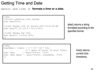 Getting Time and Date
date() and time () formats a time or a date.
<?php
//Prints something like: Monday
echo date("l");
//Like: Monday 15th of January 2003 05:51:38 AM
echo date("l jS of F Y h:i:s A");
//Like: Monday the 15th
echo date("l the jS");
?>
date() returns a string
formatted according to the
specified format.
<?php
$nextWeek = time() + (7 * 24 * 60 * 60);
// 7 days; 24 hours; 60 mins; 60secs
echo 'Now: '. date('Y-m-d') ."n";
echo 'Next Week: '. date('Y-m-d', $nextWeek) ."n";
?>
time() returns
current Unix
timestamp
63
 