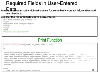 Required Fields in User-Entered
Data
A multipurpose script which asks users for some basic contact information and
then checks to
see that the required fields have been entered.
<html>
<!-- form_checker.php COMP519 -->
<head>
<title>PHP Form example</title>
</head>
<body>
<?php
/*declare some functions*/
function print_form($f_name, $l_name, $email, $os)
{
?>
<form action="form_checker.php" method=“POST">
First Name: <input type="text" name="f_name" value="<?php echo $f_name?>“ /> <br/>
Last Name <b>*</b>:<input type="text" name="l_name" value="<?php echo $l_name?>“ /> <br/>
Email Address <b>*</b>:<input type="text" name="email" value="<?php echo $email?>“ /> <br/>
Operating System: <input type="text" name="os" value="<?php echo $os?>“ /> <br/><br/>
<input type="submit" name="submit" value="Submit“ /> <input type=“reset“ />
</form>
<?php
} //** end of “print_from” function
Print Function
64
 