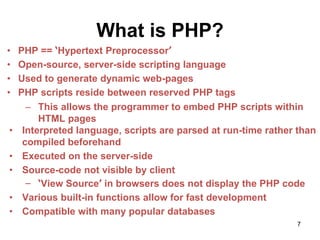 What is PHP?
• PHP == ‘Hypertext Preprocessor’
• Open-source, server-side scripting language
• Used to generate dynamic web-pages
• PHP scripts reside between reserved PHP tags
– This allows the programmer to embed PHP scripts within
HTML pages
• Interpreted language, scripts are parsed at run-time rather than
compiled beforehand
• Executed on the server-side
• Source-code not visible by client
– ‘View Source’ in browsers does not display the PHP code
• Various built-in functions allow for fast development
• Compatible with many popular databases
7
 