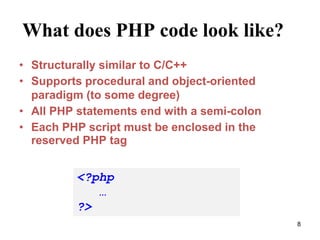 What does PHP code look like?
• Structurally similar to C/C++
• Supports procedural and object-oriented
paradigm (to some degree)
• All PHP statements end with a semi-colon
• Each PHP script must be enclosed in the
reserved PHP tag
<?php
…
?>
8
 