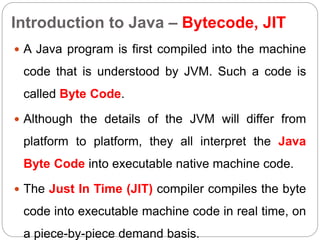 Introduction to Java – Bytecode, JIT
 A Java program is first compiled into the machine
code that is understood by JVM. Such a code is
called Byte Code.
 Although the details of the JVM will differ from
platform to platform, they all interpret the Java
Byte Code into executable native machine code.
 The Just In Time (JIT) compiler compiles the byte
code into executable machine code in real time, on
a piece-by-piece demand basis.
 