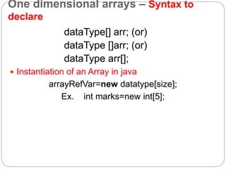 One dimensional arrays – Syntax to
declare
dataType[] arr; (or)
dataType []arr; (or)
dataType arr[];
 Instantiation of an Array in java
arrayRefVar=new datatype[size];
Ex. int marks=new int[5];
 
