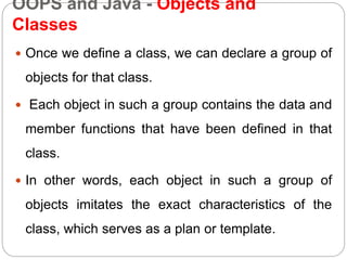 OOPS and Java - Objects and
Classes
 Once we define a class, we can declare a group of
objects for that class.
 Each object in such a group contains the data and
member functions that have been defined in that
class.
 In other words, each object in such a group of
objects imitates the exact characteristics of the
class, which serves as a plan or template.
 